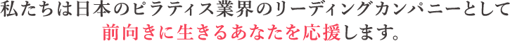 私たちは日本のピラティス業界のリーディングカンパニーとして前向きに生きるあなたを応援します。