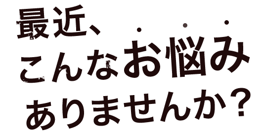 最近、こんなお悩みありませんか？