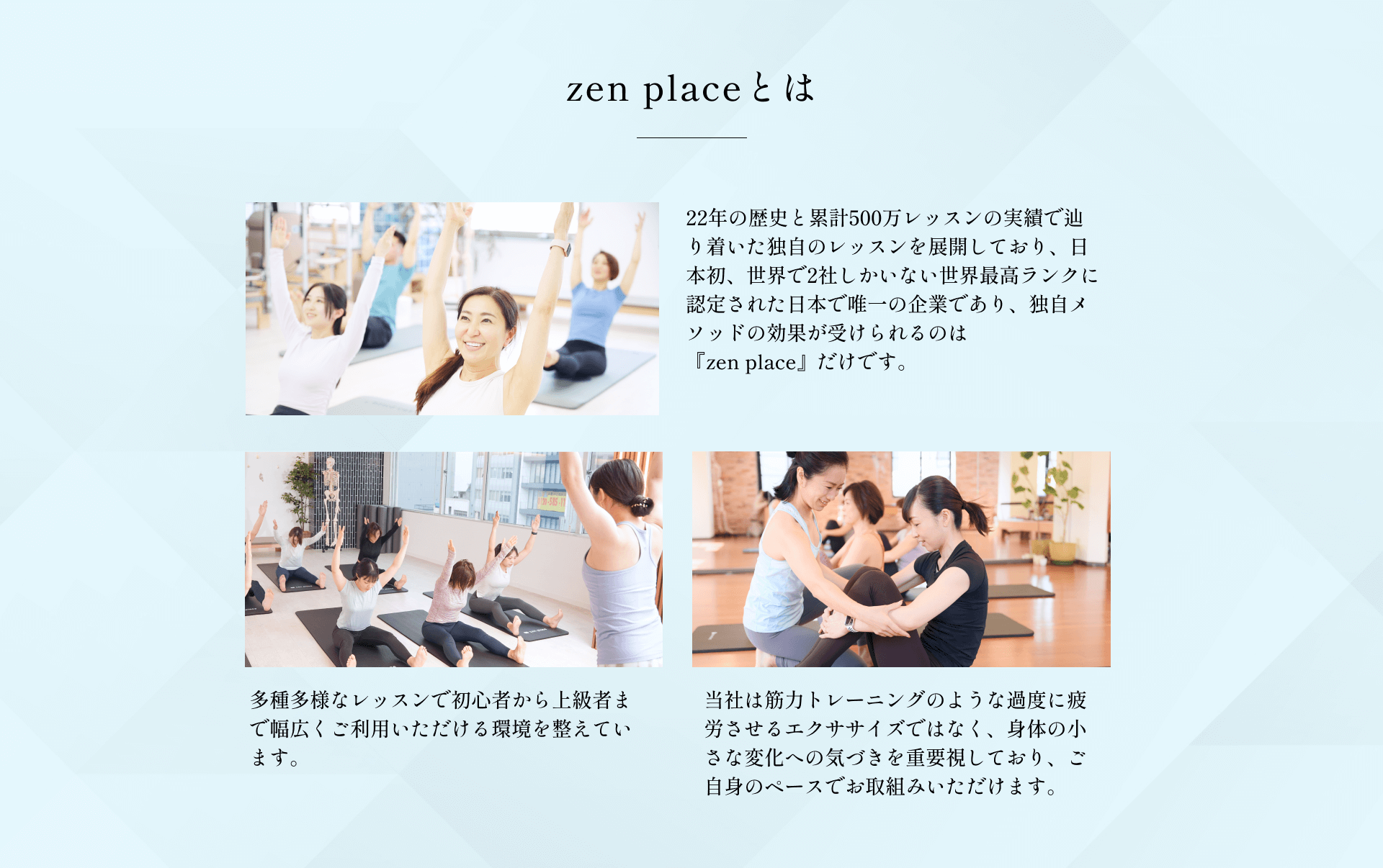22年の歴史と累計500万レッスンの実績で辿り着いた独自のレッスンを展開しており、日本初、世界で2社しかいない世界最高ランクに認定された日本で唯一の企業であり、独自メソッドの効果が受けられるのは『zen place』だけです。多種多様なレッスンで初心者から上級者まで幅広くご利用いただける環境を整えています。当社は筋力トレーニングのような過度に疲労させるエクササイズではなく、身体の小さな変化への気づきを重要視しており、ご自身のペースでお取組みいただけます。