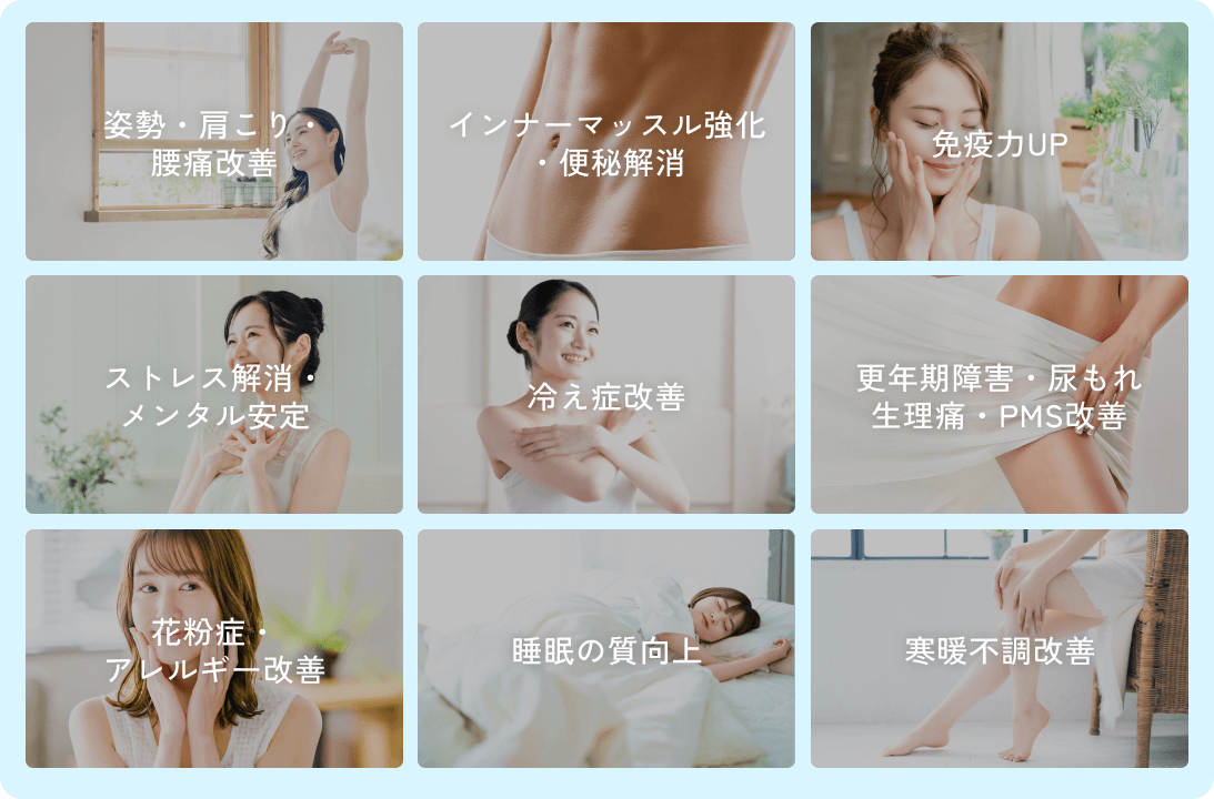 姿勢・肩こり・腰痛改善 / インナーマッスル強化・便秘解消 / 免疫力UP / ストレス解消・メンタル安定 / 冷え症改善 / 更年期障害・尿もれ・生理痛・PMS改善 / 花粉症・アレルギー改善 / 睡眠の質向上 / 寒暖不調改善